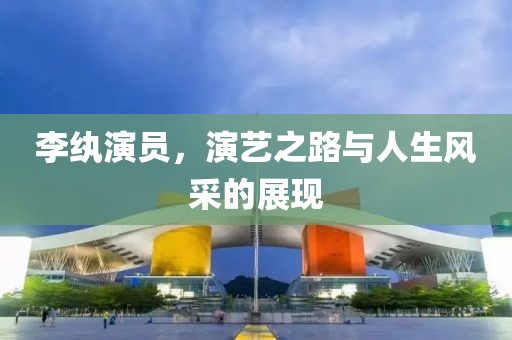 李紈演員，演藝之路與人生風(fēng)采的展現(xiàn)