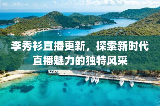 李秀衫直播更新，探索新時代直播魅力的獨特風(fēng)采