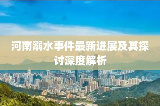 河南溺水事件最新進(jìn)展及其探討深度解析