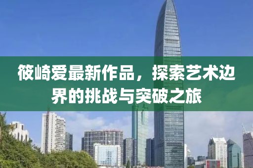 筱崎愛(ài)最新作品，探索藝術(shù)邊界的挑戰(zhàn)與突破之旅