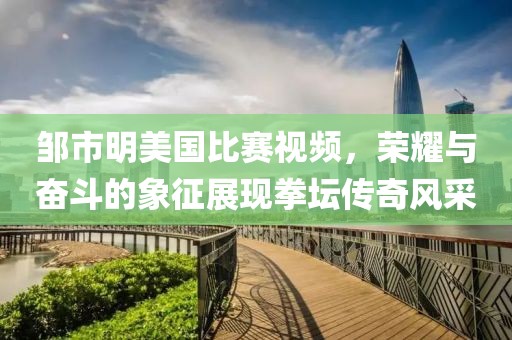鄒市明美國比賽視頻，榮耀與奮斗的象征展現(xiàn)拳壇傳奇風(fēng)采