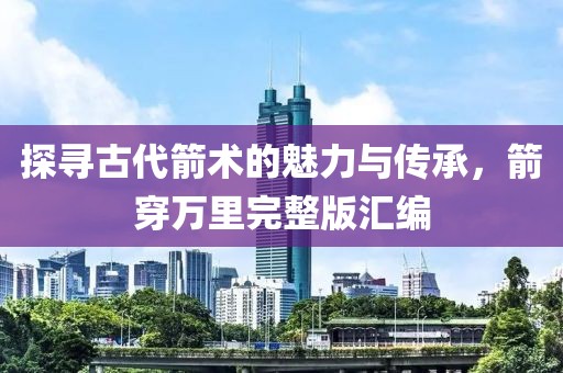 探尋古代箭術的魅力與傳承，箭穿萬里完整版匯編
