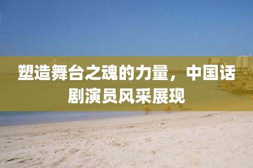 塑造舞臺之魂的力量，中國話劇演員風(fēng)采展現(xiàn)