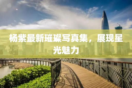 楊紫最新璀璨寫真集，展現(xiàn)星光魅力