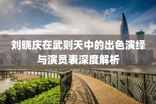 劉曉慶在武則天中的出色演繹與演員表深度解析