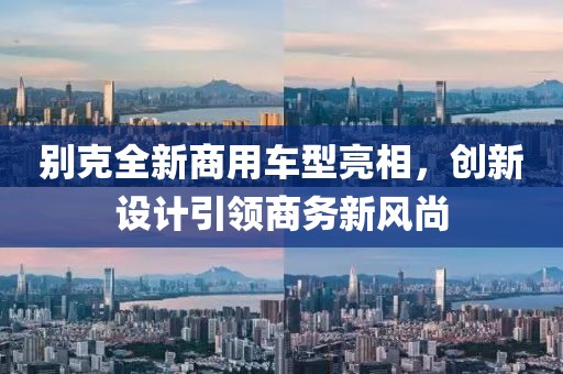 別克全新商用車型亮相，創(chuàng)新設計引領(lǐng)商務新風尚
