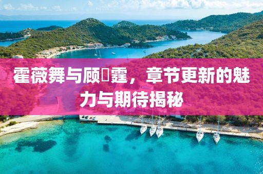 霍薇舞與顧暠霆，章節(jié)更新的魅力與期待揭秘