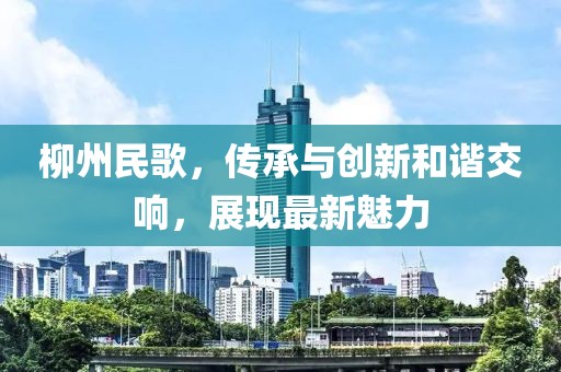 柳州民歌，傳承與創(chuàng)新和諧交響，展現(xiàn)最新魅力