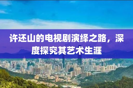 許還山的電視劇演繹之路，深度探究其藝術(shù)生涯