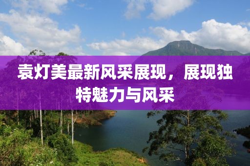 袁燈美最新風(fēng)采展現(xiàn)，展現(xiàn)獨(dú)特魅力與風(fēng)采