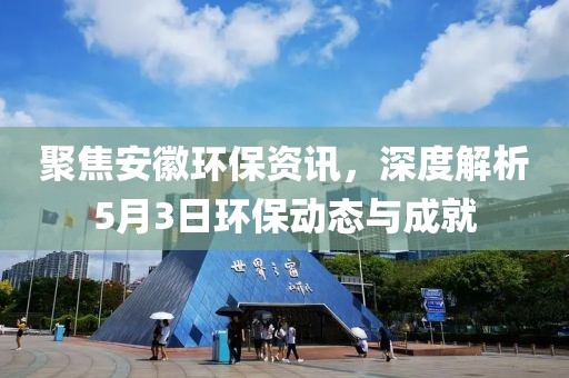 聚焦安徽環(huán)保資訊，深度解析5月3日環(huán)保動(dòng)態(tài)與成就
