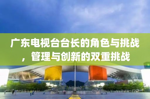 廣東電視臺(tái)臺(tái)長(zhǎng)的角色與挑戰(zhàn)，管理與創(chuàng)新的雙重挑戰(zhàn)
