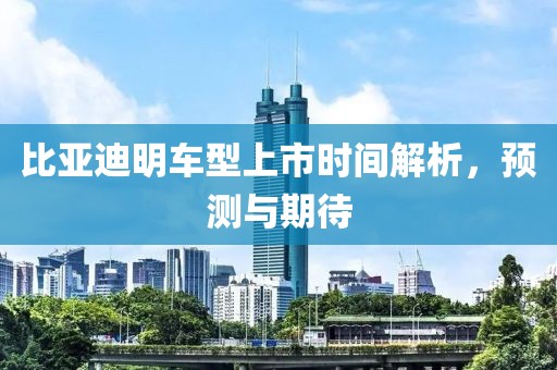 比亞迪明車(chē)型上市時(shí)間解析，預(yù)測(cè)與期待