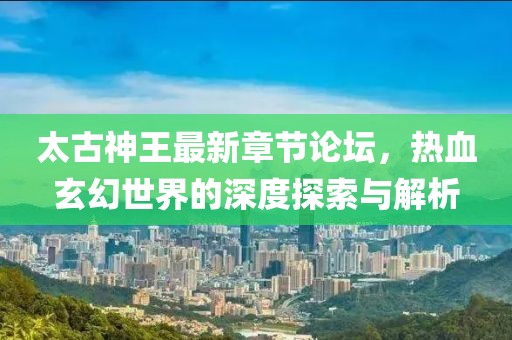 太古神王最新章節(jié)論壇，熱血玄幻世界的深度探索與解析