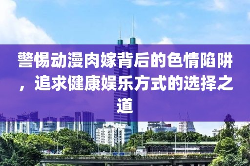 警惕動(dòng)漫肉嫁背后的色情陷阱，追求健康娛樂(lè)方式的選擇之道