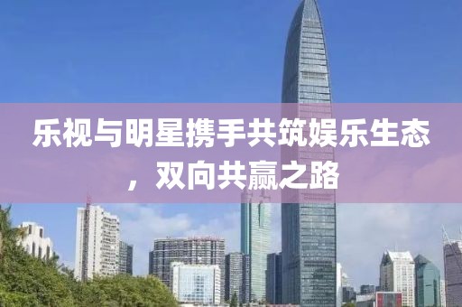 樂視與明星攜手共筑娛樂生態(tài)，雙向共贏之路