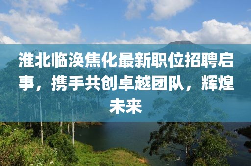 淮北臨渙焦化最新職位招聘啟事，攜手共創(chuàng)卓越團隊，輝煌未來