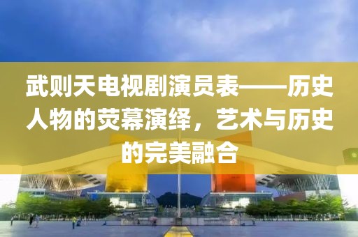 武則天電視劇演員表——歷史人物的熒幕演繹，藝術(shù)與歷史的完美融合