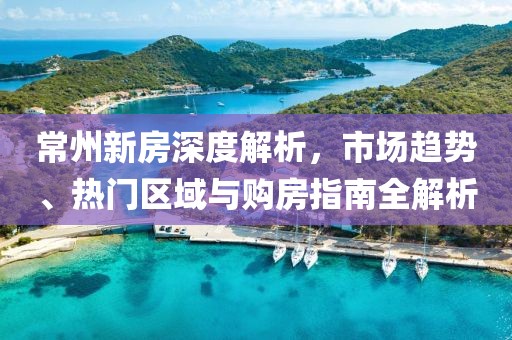 常州新房深度解析，市場(chǎng)趨勢(shì)、熱門區(qū)域與購(gòu)房指南全解析
