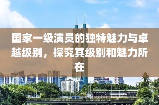 國(guó)家一級(jí)演員的獨(dú)特魅力與卓越級(jí)別，探究其級(jí)別和魅力所在