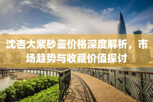 沈杏大紫砂壺價(jià)格深度解析，市場(chǎng)趨勢(shì)與收藏價(jià)值探討
