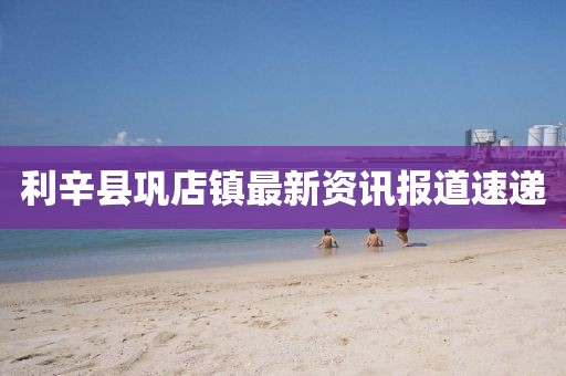利辛縣鞏店鎮(zhèn)最新資訊報(bào)道速遞