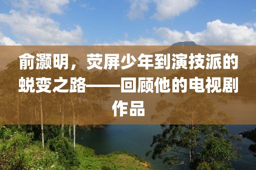 俞灝明，熒屏少年到演技派的蛻變之路——回顧他的電視劇作品