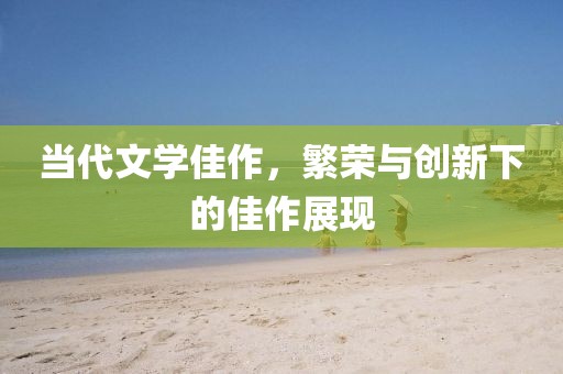 當(dāng)代文學(xué)佳作，繁榮與創(chuàng)新下的佳作展現(xiàn)