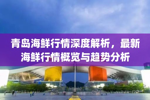 青島海鮮行情深度解析，最新海鮮行情概覽與趨勢分析