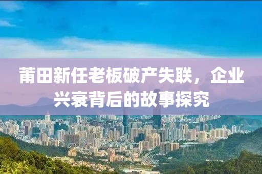 莆田新任老板破產(chǎn)失聯(lián)，企業(yè)興衰背后的故事探究