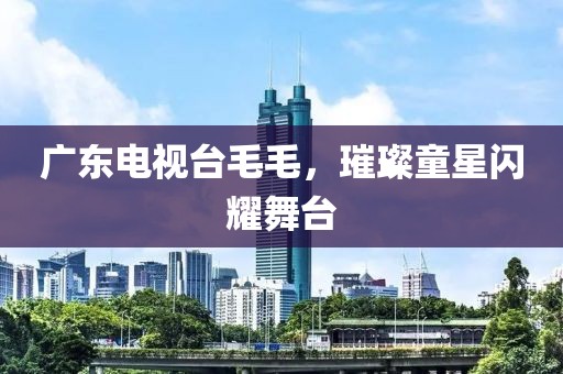 廣東電視臺毛毛，璀璨童星閃耀舞臺