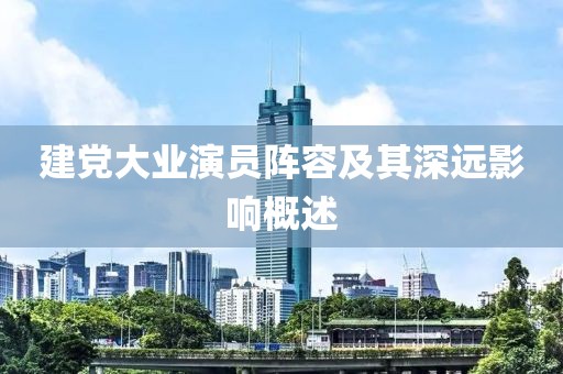建黨大業(yè)演員陣容及其深遠(yuǎn)影響概述