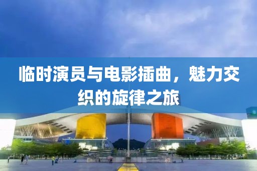 臨時(shí)演員與電影插曲，魅力交織的旋律之旅