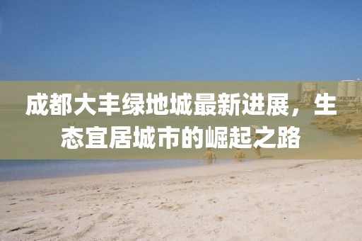 成都大豐綠地城最新進(jìn)展，生態(tài)宜居城市的崛起之路