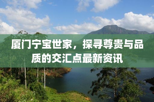 廈門寧寶世家，探尋尊貴與品質(zhì)的交匯點最新資訊