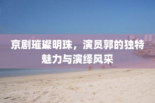 京劇璀璨明珠，演員郭的獨(dú)特魅力與演繹風(fēng)采