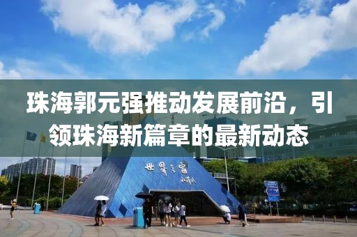 珠海郭元強推動發(fā)展前沿，引領(lǐng)珠海新篇章的最新動態(tài)