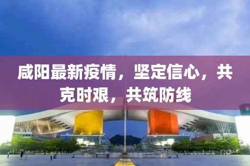 咸陽最新疫情，堅(jiān)定信心，共克時(shí)艱，共筑防線