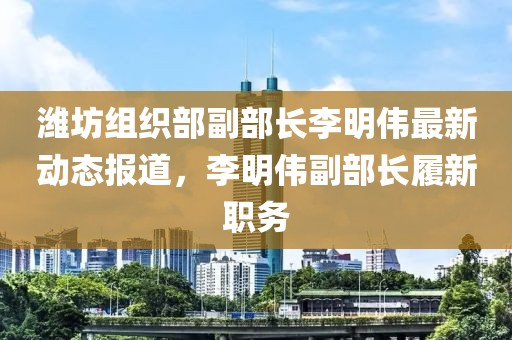 濰坊組織部副部長李明偉最新動態(tài)報道，李明偉副部長履新職務