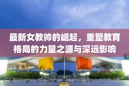 最新女教帥的崛起，重塑教育格局的力量之源與深遠(yuǎn)影響