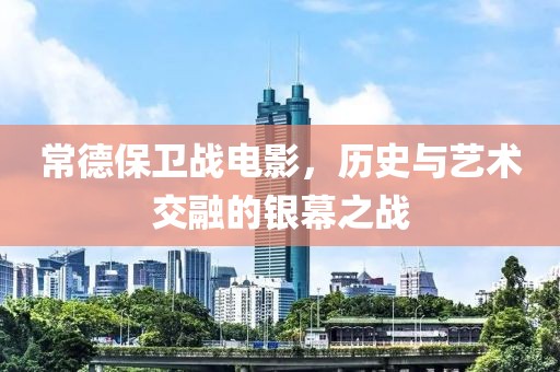 常德保衛(wèi)戰(zhàn)電影，歷史與藝術(shù)交融的銀幕之戰(zhàn)