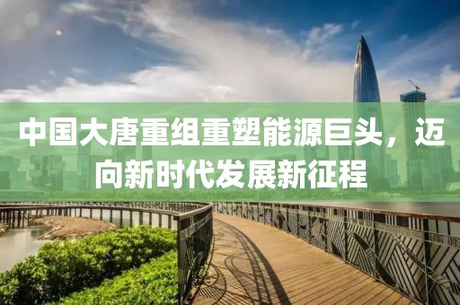 中國(guó)大唐重組重塑能源巨頭，邁向新時(shí)代發(fā)展新征程