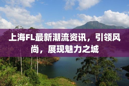 上海FL最新潮流資訊，引領風尚，展現魅力之城
