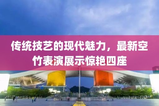 傳統(tǒng)技藝的現(xiàn)代魅力，最新空竹表演展示驚艷四座