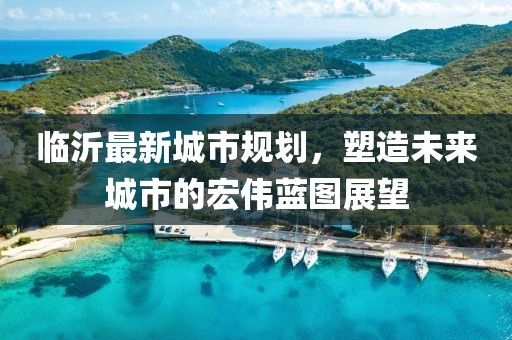 臨沂最新城市規(guī)劃，塑造未來城市的宏偉藍圖展望