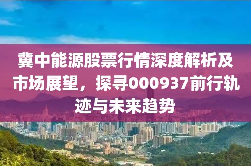 冀中能源股票行情深度解析及市場展望，探尋000937前行軌跡與未來趨勢