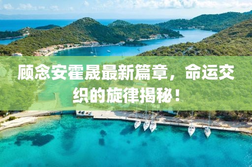 顧念安霍晟最新篇章，命運交織的旋律揭秘！