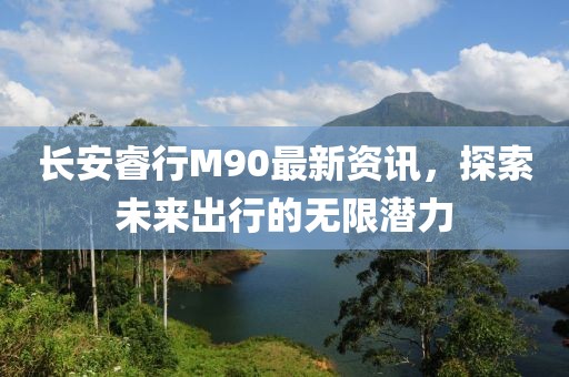 長(zhǎng)安睿行M90最新資訊，探索未來出行的無限潛力