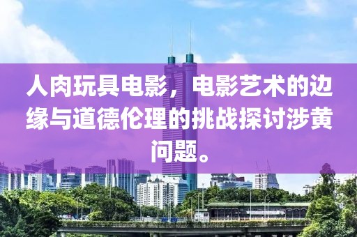 人肉玩具電影，電影藝術(shù)的邊緣與道德倫理的挑戰(zhàn)探討涉黃問題。