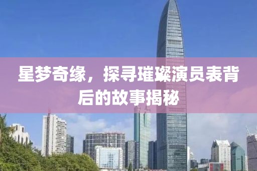 星夢奇緣，探尋璀璨演員表背后的故事揭秘